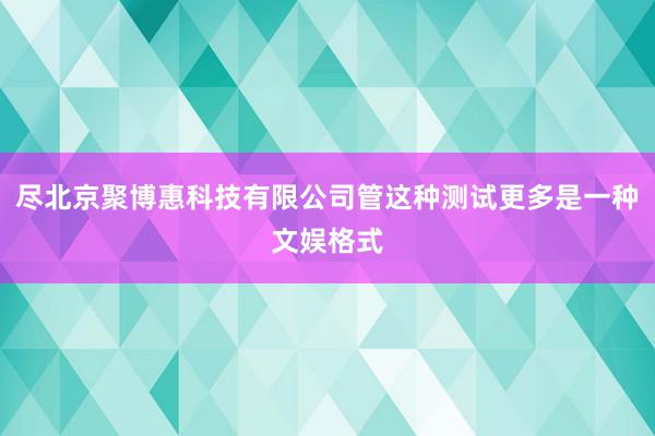尽北京聚博惠科技有限公司管这种测试更多是一种文娱格式